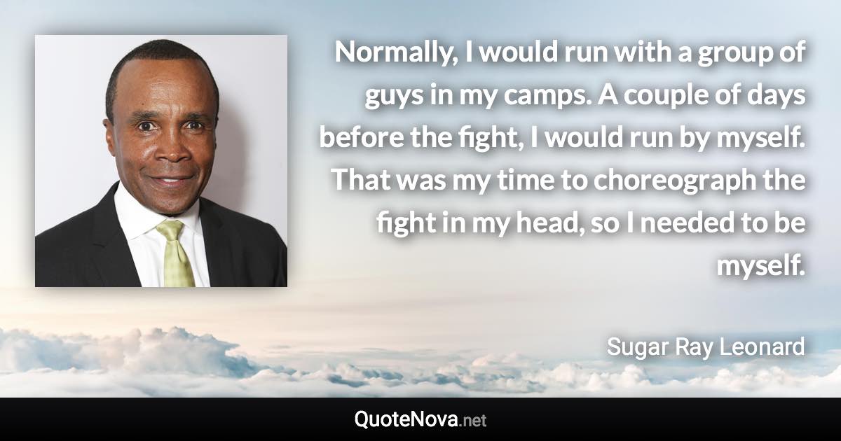 Normally, I would run with a group of guys in my camps. A couple of days before the fight, I would run by myself. That was my time to choreograph the fight in my head, so I needed to be myself. - Sugar Ray Leonard quote