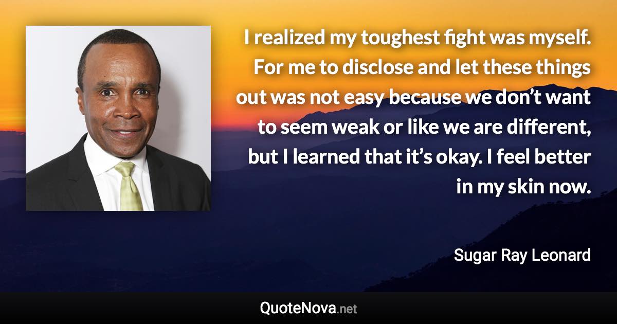 I realized my toughest fight was myself. For me to disclose and let these things out was not easy because we don’t want to seem weak or like we are different, but I learned that it’s okay. I feel better in my skin now. - Sugar Ray Leonard quote