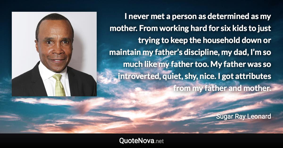 I never met a person as determined as my mother. From working hard for six kids to just trying to keep the household down or maintain my father’s discipline, my dad, I’m so much like my father too. My father was so introverted, quiet, shy, nice. I got attributes from my father and mother. - Sugar Ray Leonard quote