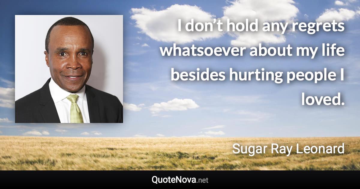 I don’t hold any regrets whatsoever about my life besides hurting people I loved. - Sugar Ray Leonard quote