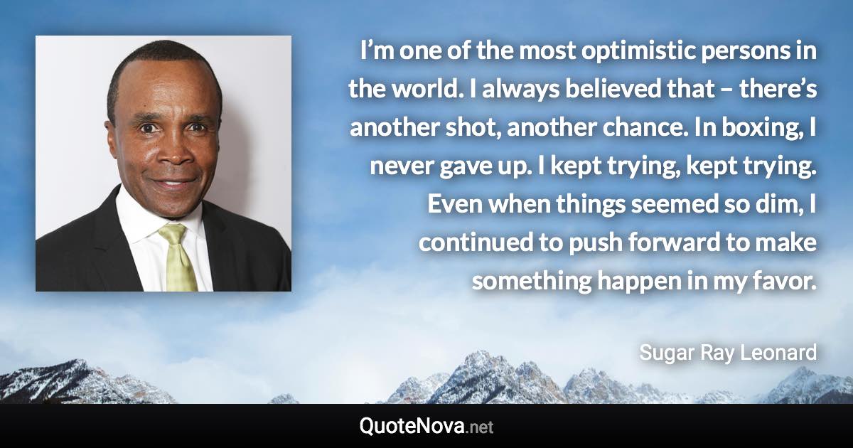 I’m one of the most optimistic persons in the world. I always believed that – there’s another shot, another chance. In boxing, I never gave up. I kept trying, kept trying. Even when things seemed so dim, I continued to push forward to make something happen in my favor. - Sugar Ray Leonard quote