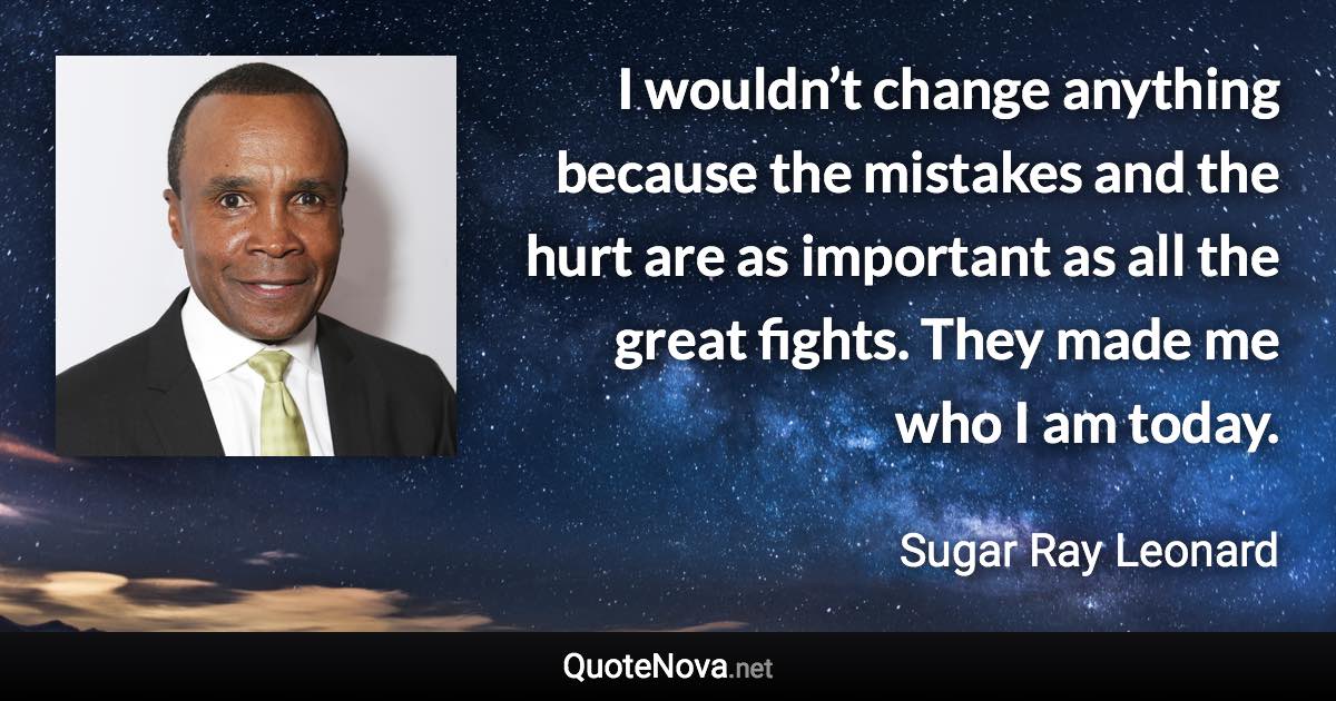 I wouldn’t change anything because the mistakes and the hurt are as important as all the great fights. They made me who I am today. - Sugar Ray Leonard quote