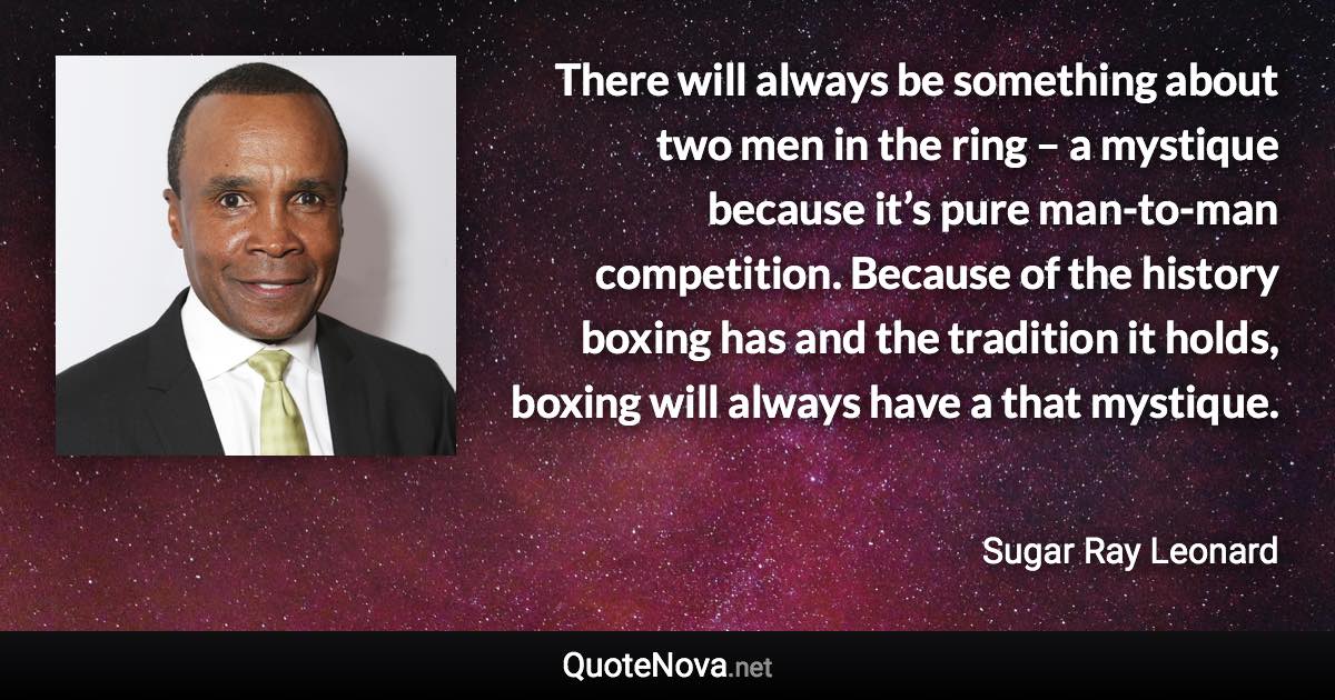 There will always be something about two men in the ring – a mystique because it’s pure man-to-man competition. Because of the history boxing has and the tradition it holds, boxing will always have a that mystique. - Sugar Ray Leonard quote