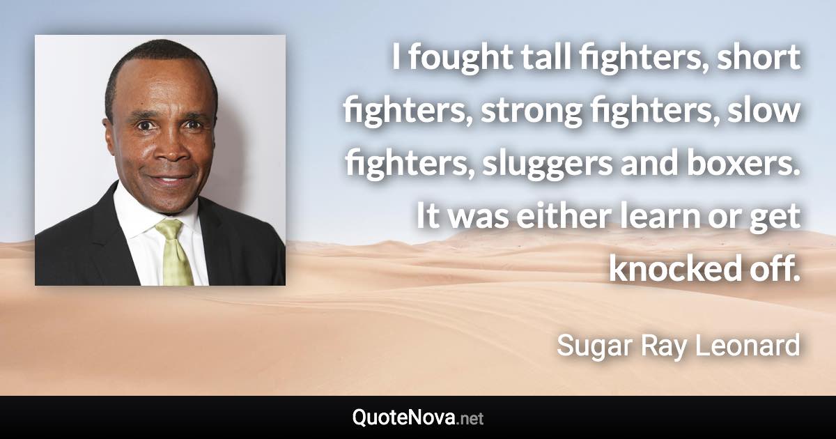 I fought tall fighters, short fighters, strong fighters, slow fighters, sluggers and boxers. It was either learn or get knocked off. - Sugar Ray Leonard quote