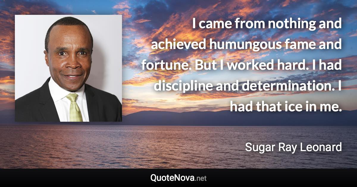 I came from nothing and achieved humungous fame and fortune. But I worked hard. I had discipline and determination. I had that ice in me. - Sugar Ray Leonard quote