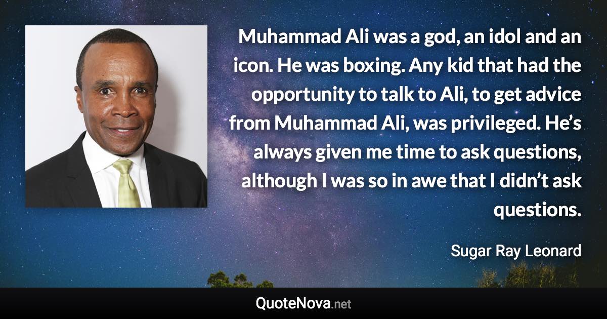 Muhammad Ali was a god, an idol and an icon. He was boxing. Any kid that had the opportunity to talk to Ali, to get advice from Muhammad Ali, was privileged. He’s always given me time to ask questions, although I was so in awe that I didn’t ask questions. - Sugar Ray Leonard quote