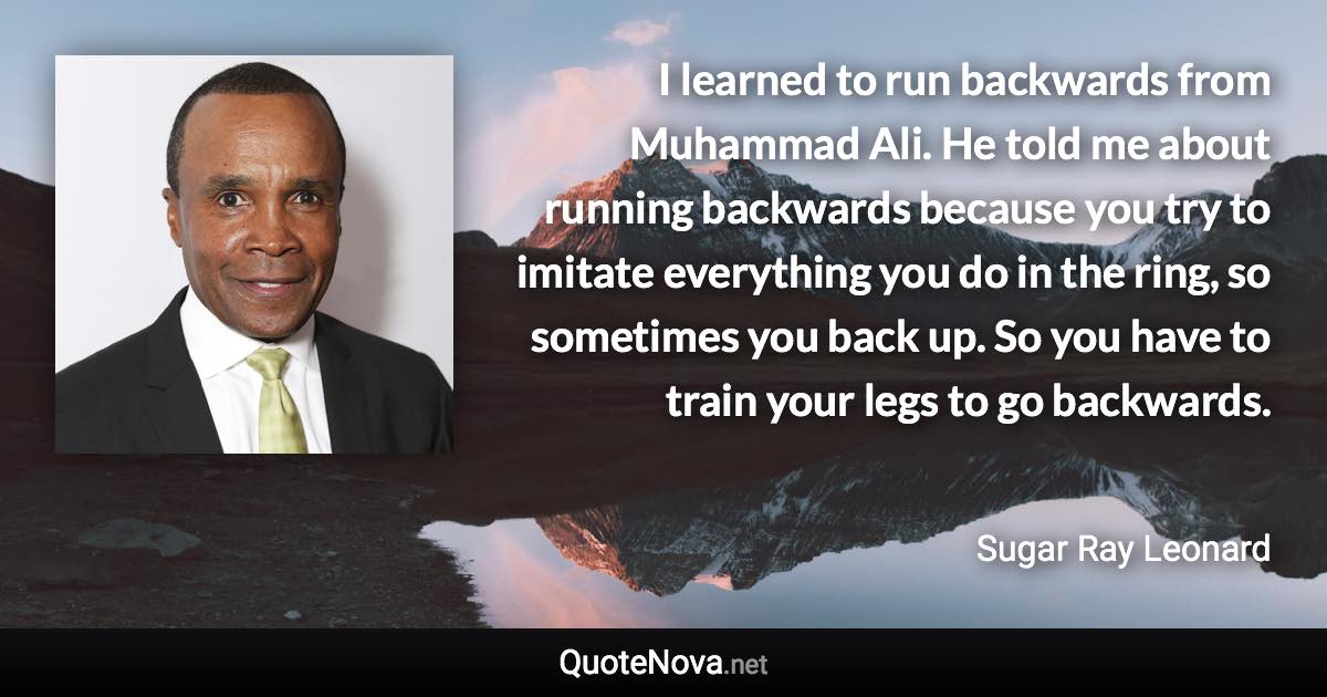 I learned to run backwards from Muhammad Ali. He told me about running backwards because you try to imitate everything you do in the ring, so sometimes you back up. So you have to train your legs to go backwards. - Sugar Ray Leonard quote