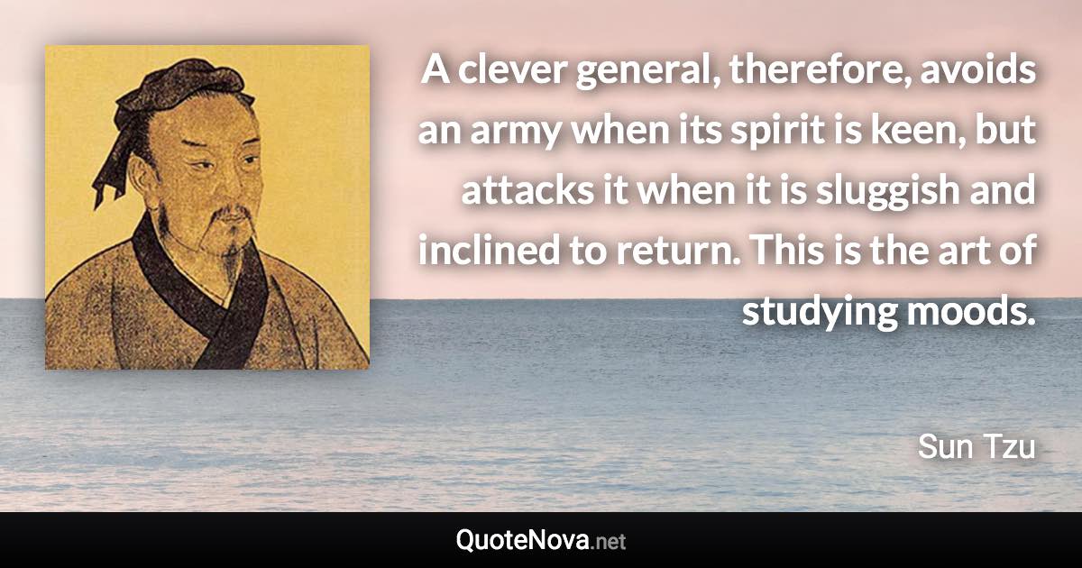 A clever general, therefore, avoids an army when its spirit is keen, but attacks it when it is sluggish and inclined to return. This is the art of studying moods. - Sun Tzu quote