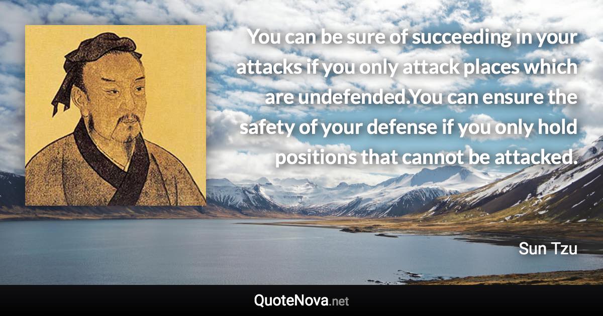 You can be sure of succeeding in your attacks if you only attack places which are undefended.You can ensure the safety of your defense if you only hold positions that cannot be attacked. - Sun Tzu quote