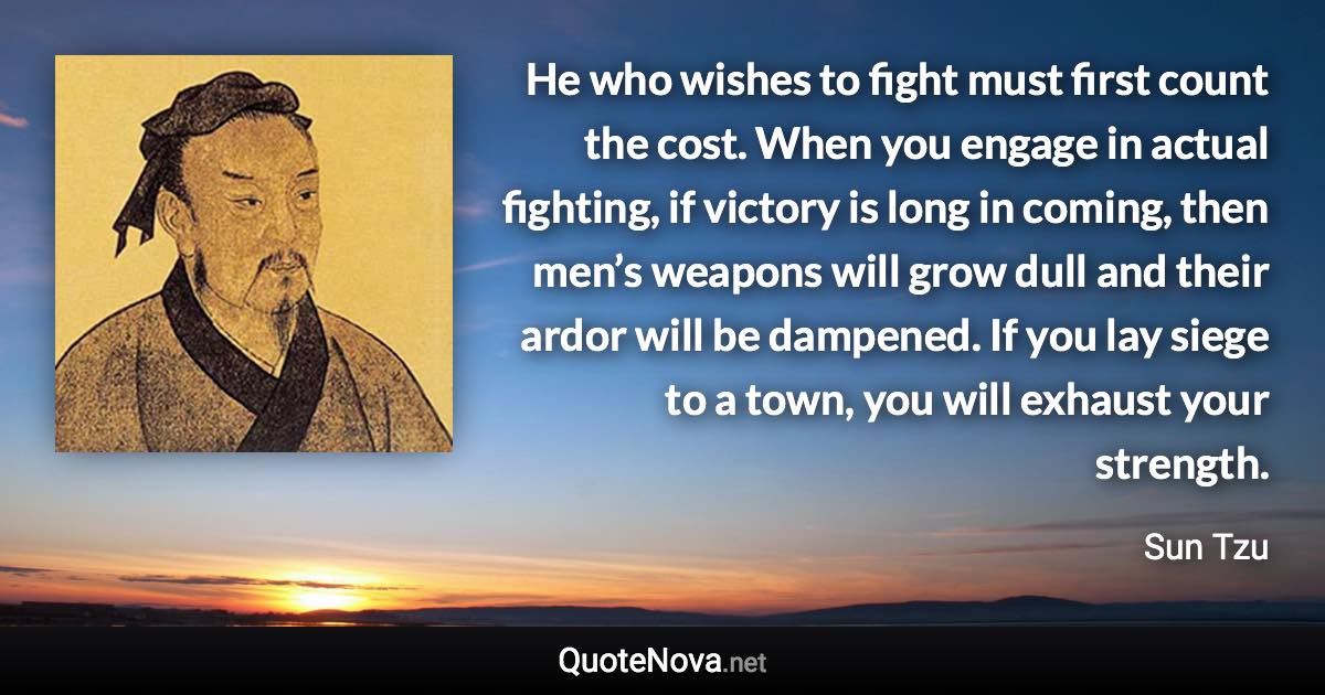 He who wishes to fight must first count the cost. When you engage in actual fighting, if victory is long in coming, then men’s weapons will grow dull and their ardor will be dampened. If you lay siege to a town, you will exhaust your strength. - Sun Tzu quote