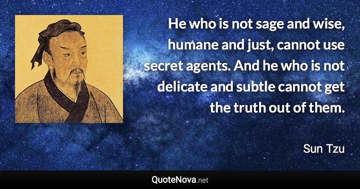 He who is not sage and wise, humane and just, cannot use secret agents. And he who is not delicate and subtle cannot get the truth out of them. - Sun Tzu quote