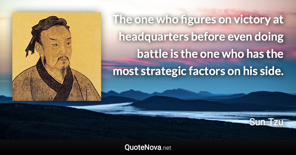 The one who figures on victory at headquarters before even doing battle is the one who has the most strategic factors on his side. - Sun Tzu quote