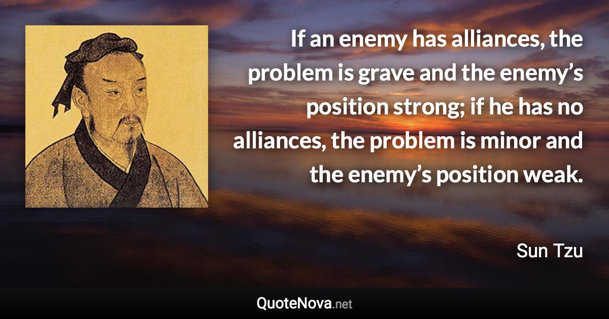 If an enemy has alliances, the problem is grave and the enemy’s position strong; if he has no alliances, the problem is minor and the enemy’s position weak. - Sun Tzu quote