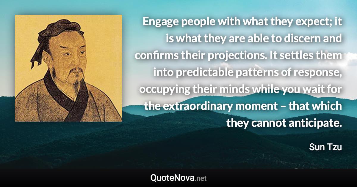 Engage people with what they expect; it is what they are able to discern and confirms their projections. It settles them into predictable patterns of response, occupying their minds while you wait for the extraordinary moment – that which they cannot anticipate. - Sun Tzu quote