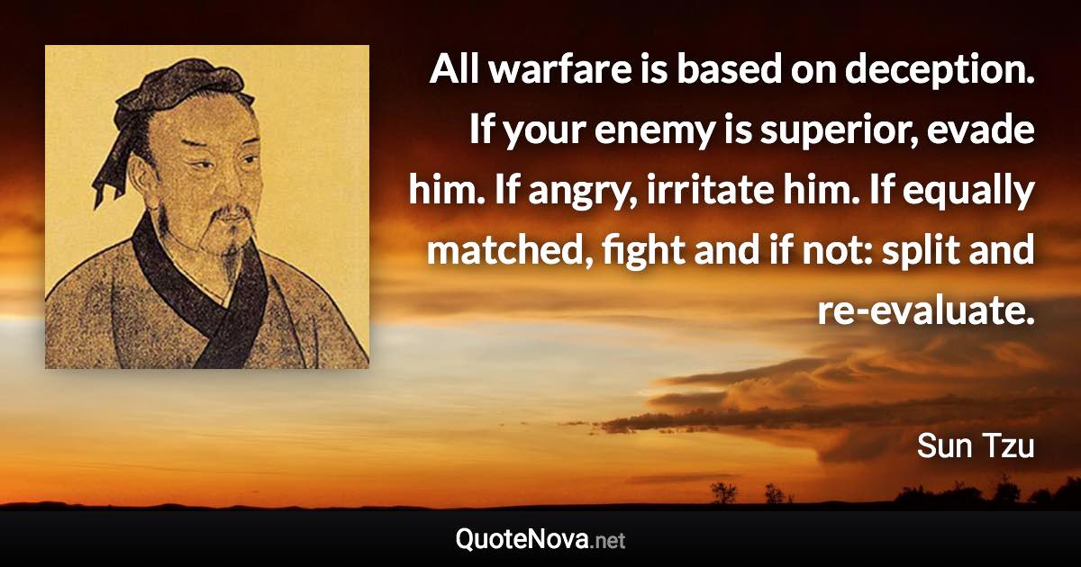 All warfare is based on deception. If your enemy is superior, evade him. If angry, irritate him. If equally matched, fight and if not: split and re-evaluate. - Sun Tzu quote
