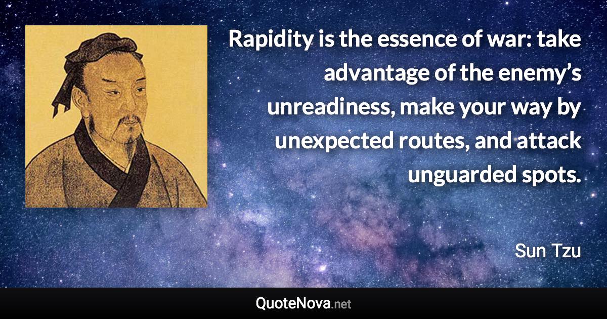Rapidity is the essence of war: take advantage of the enemy’s unreadiness, make your way by unexpected routes, and attack unguarded spots. - Sun Tzu quote