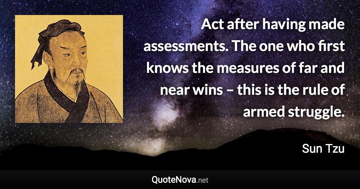 Act after having made assessments. The one who first knows the measures of far and near wins – this is the rule of armed struggle. - Sun Tzu quote