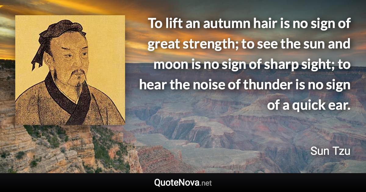 To lift an autumn hair is no sign of great strength; to see the sun and moon is no sign of sharp sight; to hear the noise of thunder is no sign of a quick ear. - Sun Tzu quote