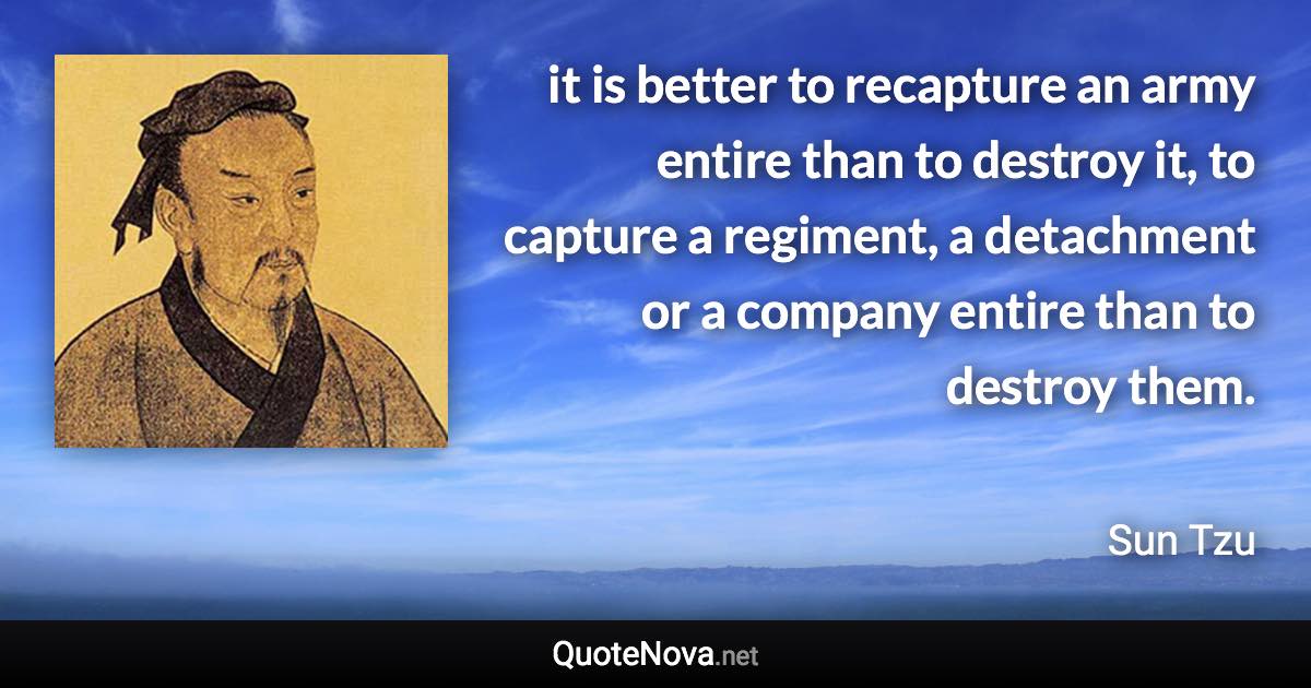 it is better to recapture an army entire than to destroy it, to capture a regiment, a detachment or a company entire than to destroy them. - Sun Tzu quote