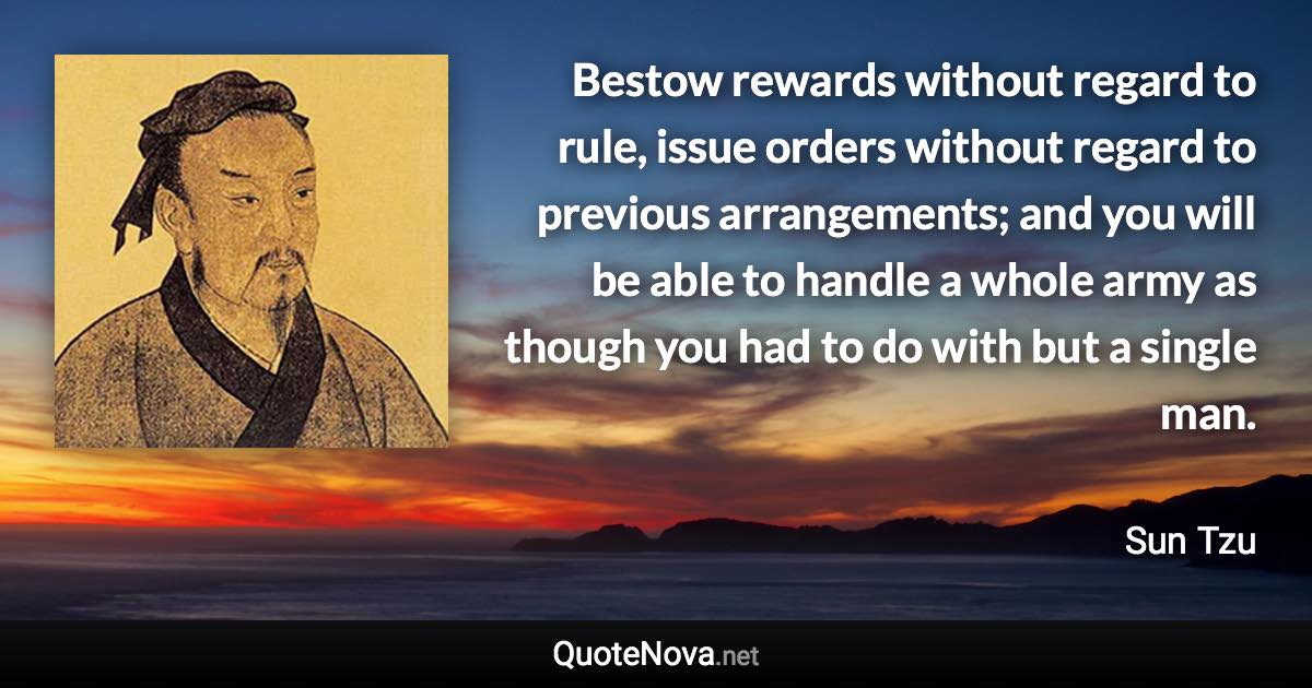 Bestow rewards without regard to rule, issue orders without regard to previous arrangements; and you will be able to handle a whole army as though you had to do with but a single man. - Sun Tzu quote