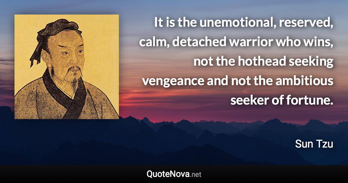 It is the unemotional, reserved, calm, detached warrior who wins, not the hothead seeking vengeance and not the ambitious seeker of fortune. - Sun Tzu quote