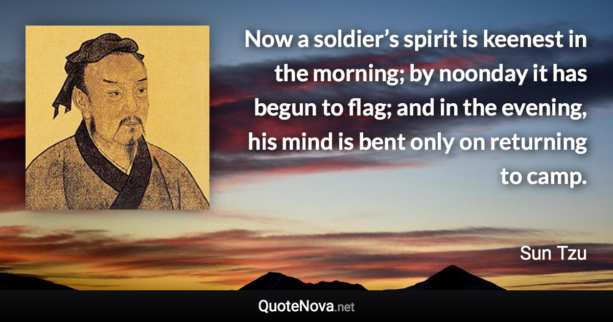 Now a soldier’s spirit is keenest in the morning; by noonday it has begun to flag; and in the evening, his mind is bent only on returning to camp. - Sun Tzu quote