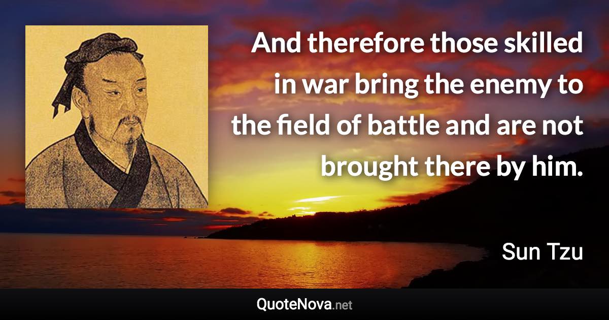 And therefore those skilled in war bring the enemy to the field of battle and are not brought there by him. - Sun Tzu quote