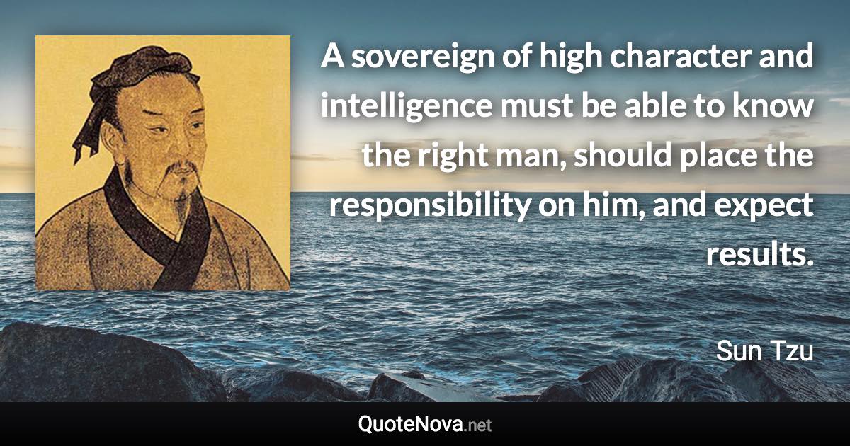 A sovereign of high character and intelligence must be able to know the right man, should place the responsibility on him, and expect results. - Sun Tzu quote