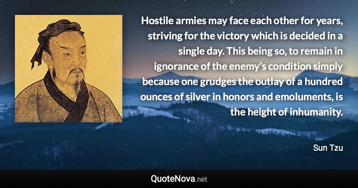 Hostile armies may face each other for years, striving for the victory which is decided in a single day. This being so, to remain in ignorance of the enemy’s condition simply because one grudges the outlay of a hundred ounces of silver in honors and emoluments, is the height of inhumanity. - Sun Tzu quote