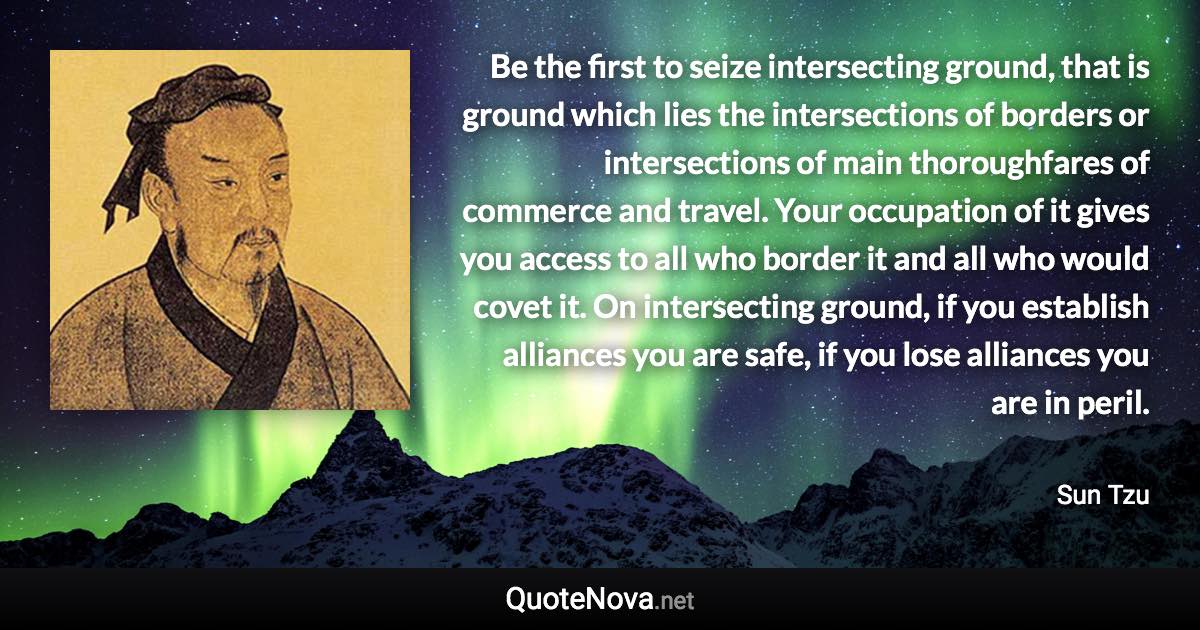 Be the first to seize intersecting ground, that is ground which lies the intersections of borders or intersections of main thoroughfares of commerce and travel. Your occupation of it gives you access to all who border it and all who would covet it. On intersecting ground, if you establish alliances you are safe, if you lose alliances you are in peril. - Sun Tzu quote