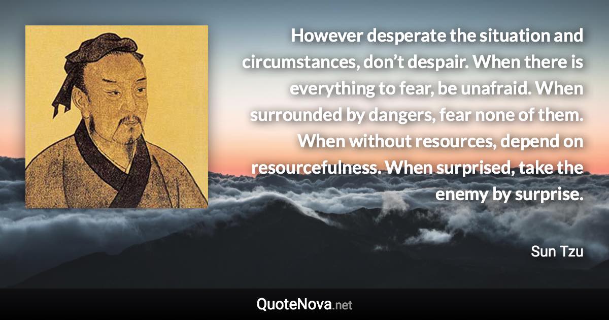 However desperate the situation and circumstances, don’t despair. When there is everything to fear, be unafraid. When surrounded by dangers, fear none of them. When without resources, depend on resourcefulness. When surprised, take the enemy by surprise. - Sun Tzu quote