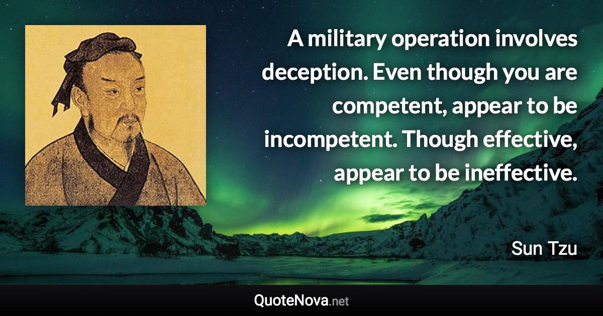 A military operation involves deception. Even though you are competent, appear to be incompetent. Though effective, appear to be ineffective. - Sun Tzu quote