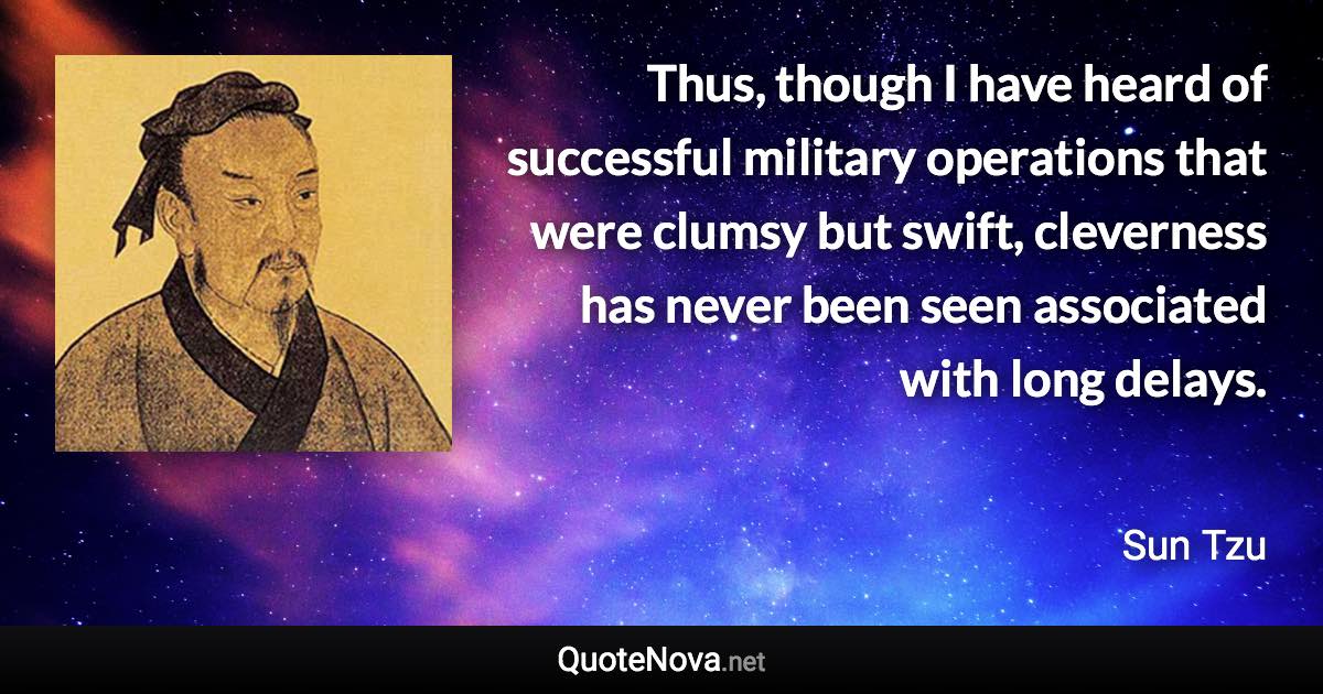 Thus, though I have heard of successful military operations that were clumsy but swift, cleverness has never been seen associated with long delays. - Sun Tzu quote