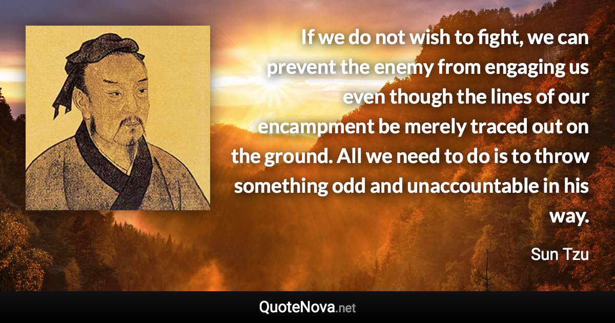 If we do not wish to fight, we can prevent the enemy from engaging us even though the lines of our encampment be merely traced out on the ground. All we need to do is to throw something odd and unaccountable in his way. - Sun Tzu quote