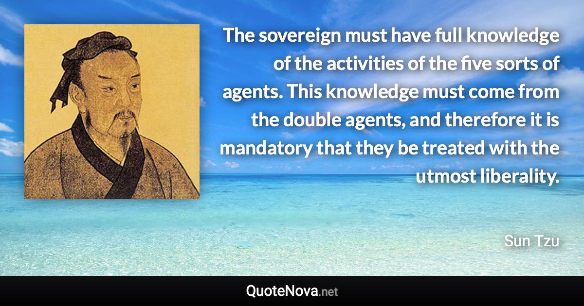 The sovereign must have full knowledge of the activities of the five sorts of agents. This knowledge must come from the double agents, and therefore it is mandatory that they be treated with the utmost liberality. - Sun Tzu quote