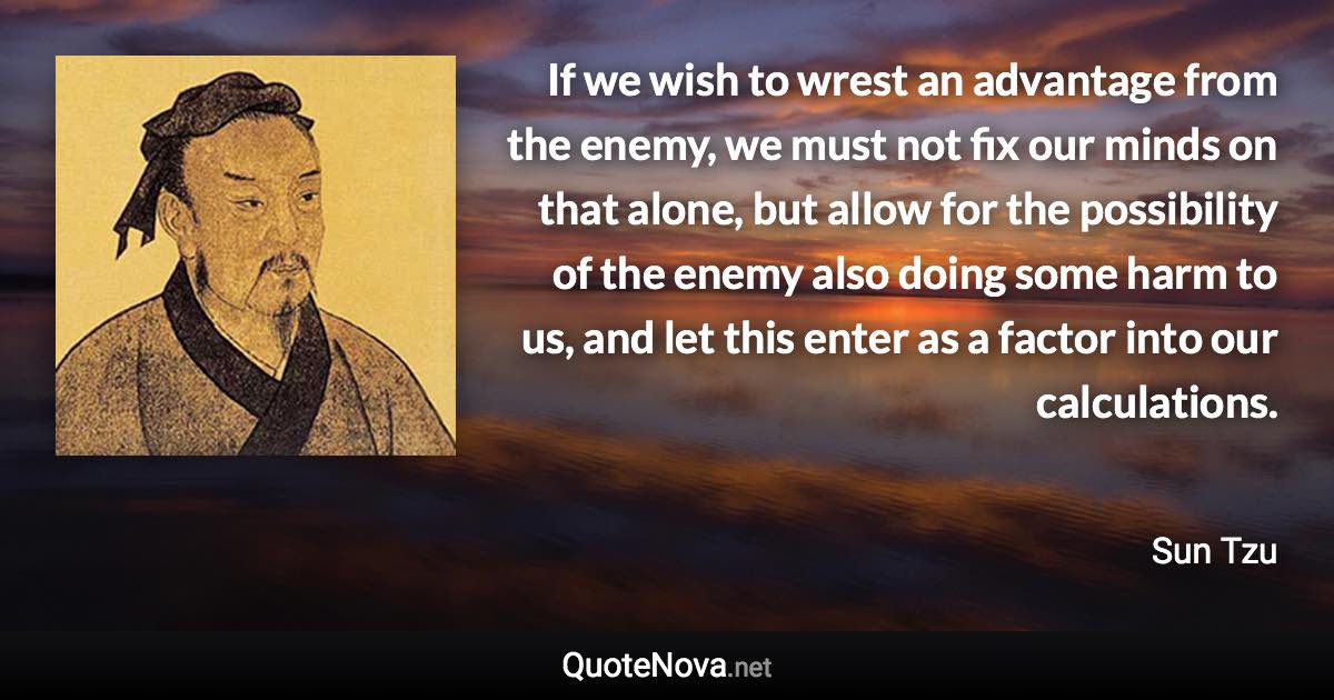 If we wish to wrest an advantage from the enemy, we must not fix our minds on that alone, but allow for the possibility of the enemy also doing some harm to us, and let this enter as a factor into our calculations. - Sun Tzu quote