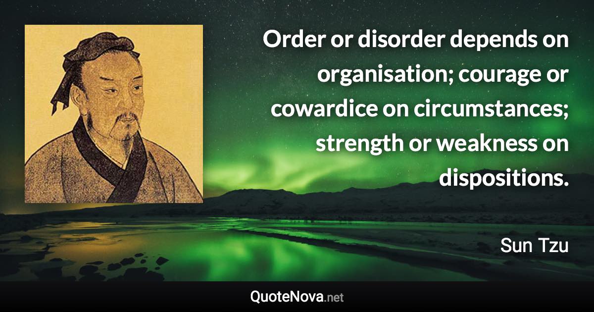 Order or disorder depends on organisation; courage or cowardice on circumstances; strength or weakness on dispositions. - Sun Tzu quote