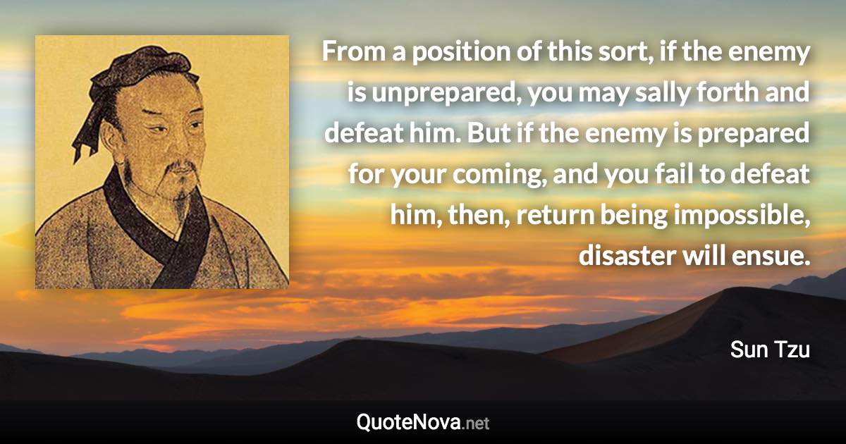 From a position of this sort, if the enemy is unprepared, you may sally forth and defeat him. But if the enemy is prepared for your coming, and you fail to defeat him, then, return being impossible, disaster will ensue. - Sun Tzu quote