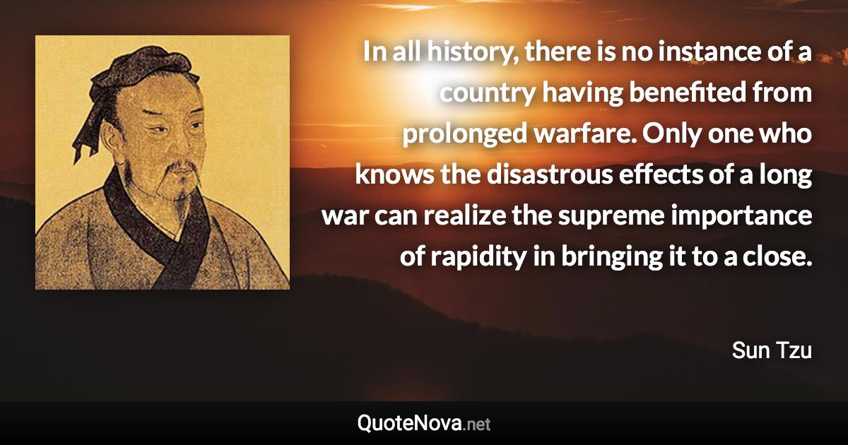 In all history, there is no instance of a country having benefited from prolonged warfare. Only one who knows the disastrous effects of a long war can realize the supreme importance of rapidity in bringing it to a close. - Sun Tzu quote