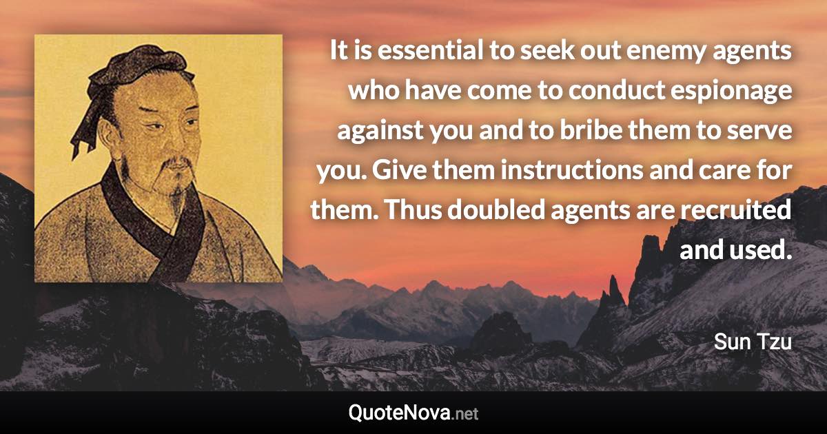 It is essential to seek out enemy agents who have come to conduct espionage against you and to bribe them to serve you. Give them instructions and care for them. Thus doubled agents are recruited and used. - Sun Tzu quote