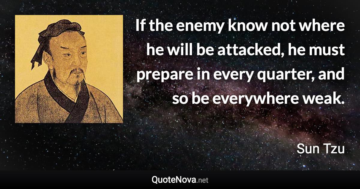 If the enemy know not where he will be attacked, he must prepare in every quarter, and so be everywhere weak. - Sun Tzu quote