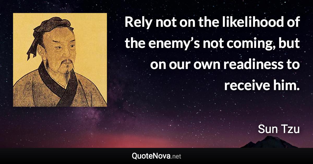 Rely not on the likelihood of the enemy’s not coming, but on our own readiness to receive him. - Sun Tzu quote