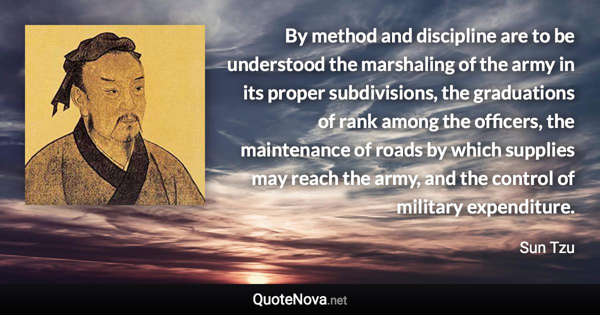 By method and discipline are to be understood the marshaling of the army in its proper subdivisions, the graduations of rank among the officers, the maintenance of roads by which supplies may reach the army, and the control of military expenditure. - Sun Tzu quote