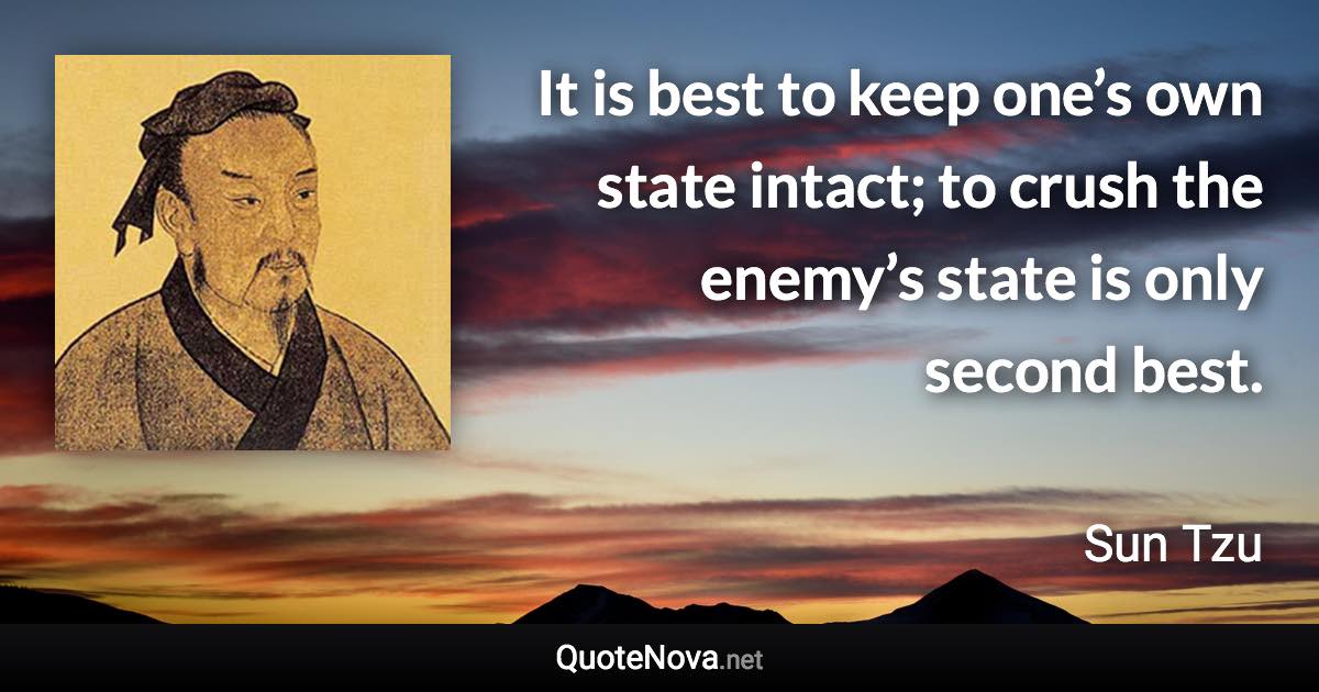 It is best to keep one’s own state intact; to crush the enemy’s state is only second best. - Sun Tzu quote