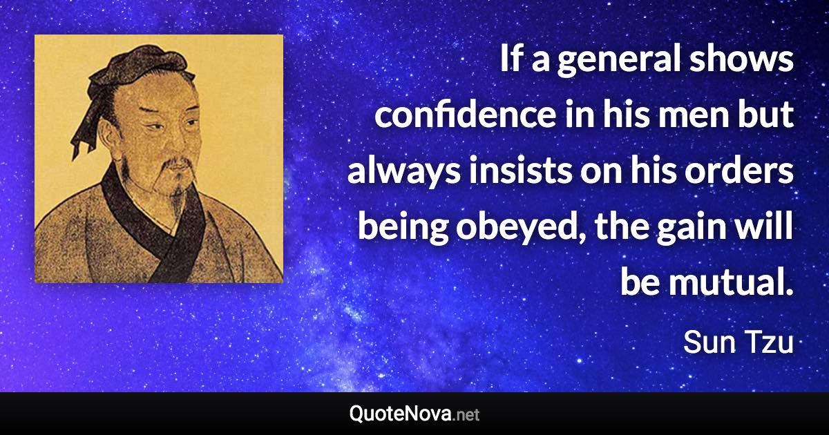 If a general shows confidence in his men but always insists on his orders being obeyed, the gain will be mutual. - Sun Tzu quote