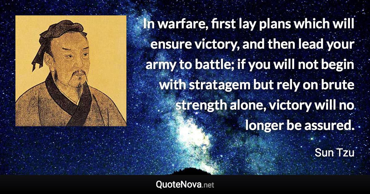 In warfare, first lay plans which will ensure victory, and then lead your army to battle; if you will not begin with stratagem but rely on brute strength alone, victory will no longer be assured. - Sun Tzu quote