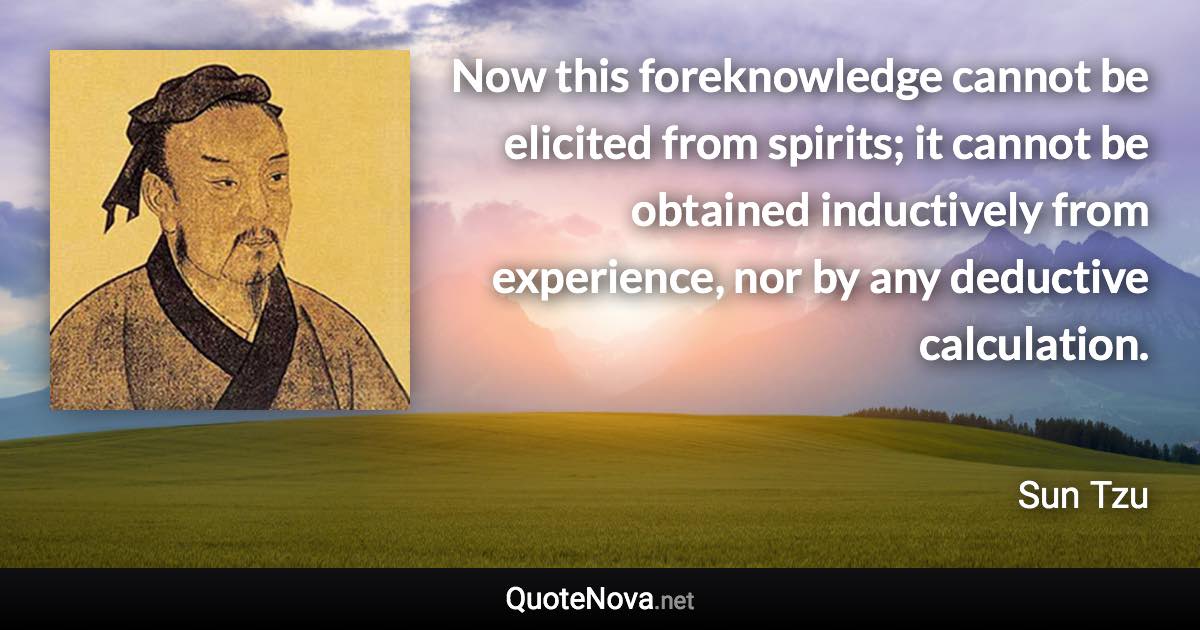 Now this foreknowledge cannot be elicited from spirits; it cannot be obtained inductively from experience, nor by any deductive calculation. - Sun Tzu quote