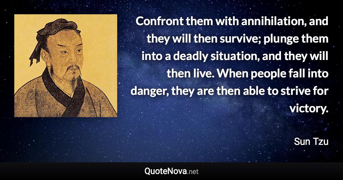 Confront them with annihilation, and they will then survive; plunge them into a deadly situation, and they will then live. When people fall into danger, they are then able to strive for victory. - Sun Tzu quote