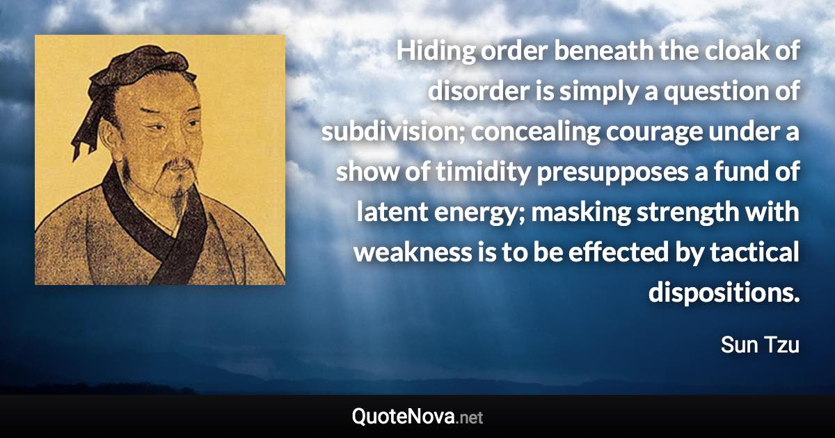 Hiding order beneath the cloak of disorder is simply a question of subdivision; concealing courage under a show of timidity presupposes a fund of latent energy; masking strength with weakness is to be effected by tactical dispositions. - Sun Tzu quote