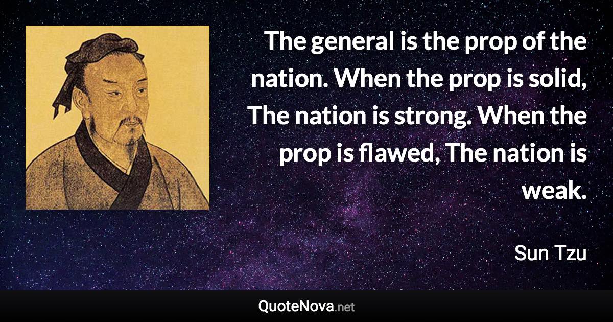 The general is the prop of the nation. When the prop is solid, The nation is strong. When the prop is flawed, The nation is weak. - Sun Tzu quote